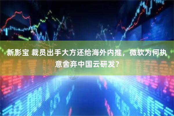 新影宝 裁员出手大方还给海外内推，微软为何执意舍弃中国云研发？