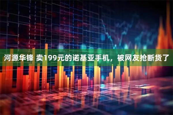河源华锋 卖199元的诺基亚手机,被网友抢断货了