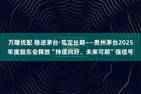 万隆优配 稳进茅台·笃定长期——贵州茅台2025年度股东会释放“持续向好、未来可期”强信号