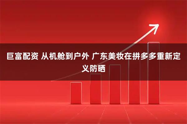 巨富配资 从机舱到户外 广东美妆在拼多多重新定义防晒