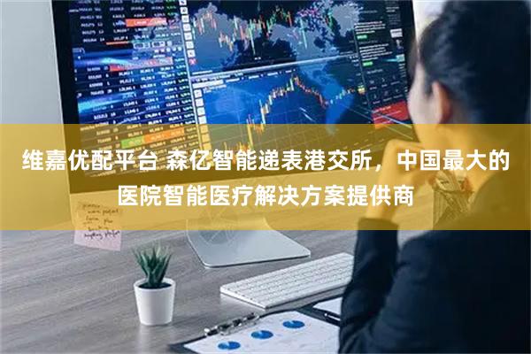 维嘉优配平台 森亿智能递表港交所，中国最大的医院智能医疗解决方案提供商