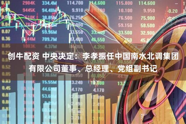创牛配资 中央决定：李孝振任中国南水北调集团有限公司董事、总经理、党组副书记