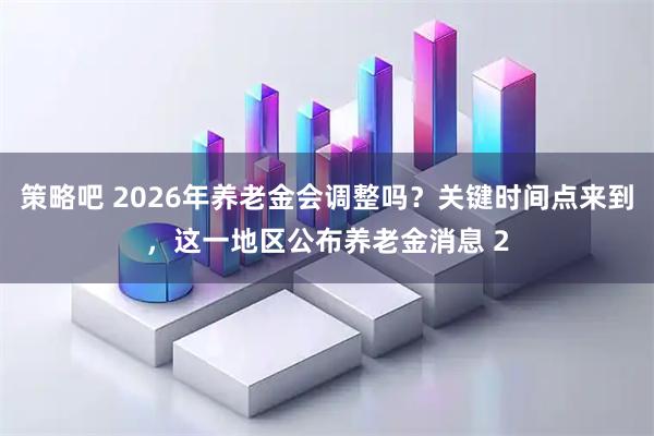 策略吧 2026年养老金会调整吗？关键时间点来到，这一地区公布养老金消息 2