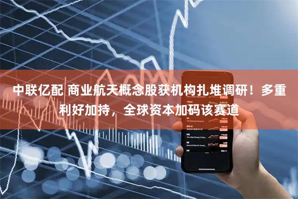 中联亿配 商业航天概念股获机构扎堆调研！多重利好加持，全球资本加码该赛道