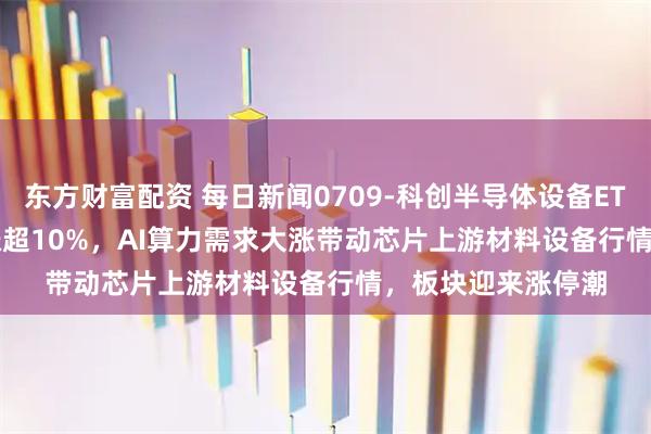 东方财富配资 每日新闻0709-科创半导体设备ETF鹏华(589020)涨超10%，AI算力需求大涨带动芯片上游材料设备行情，板块迎来涨停潮