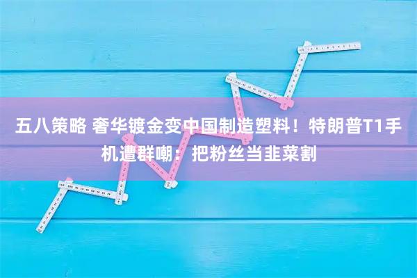 五八策略 奢华镀金变中国制造塑料！特朗普T1手机遭群嘲：把粉丝当韭菜割
