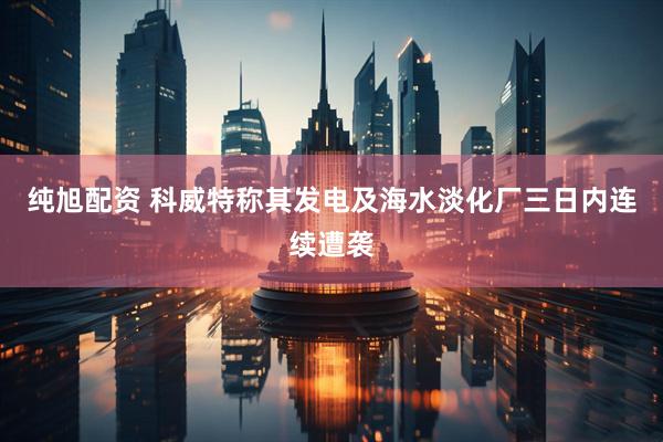 纯旭配资 科威特称其发电及海水淡化厂三日内连续遭袭