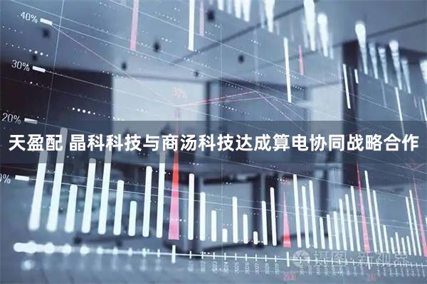 天盈配 晶科科技与商汤科技达成算电协同战略合作