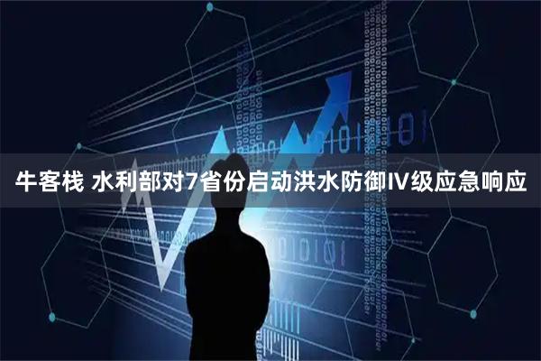 牛客栈 水利部对7省份启动洪水防御Ⅳ级应急响应