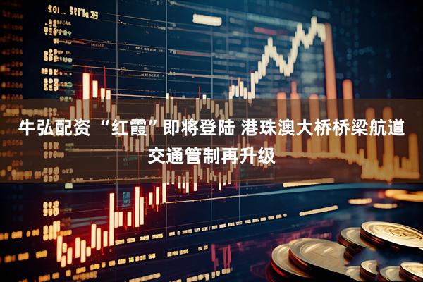 牛弘配资 “红霞”即将登陆 港珠澳大桥桥梁航道交通管制再升级