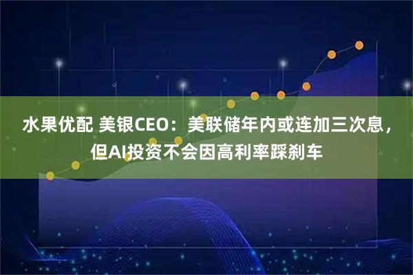 水果优配 美银CEO：美联储年内或连加三次息，但AI投资不会因高利率踩刹车