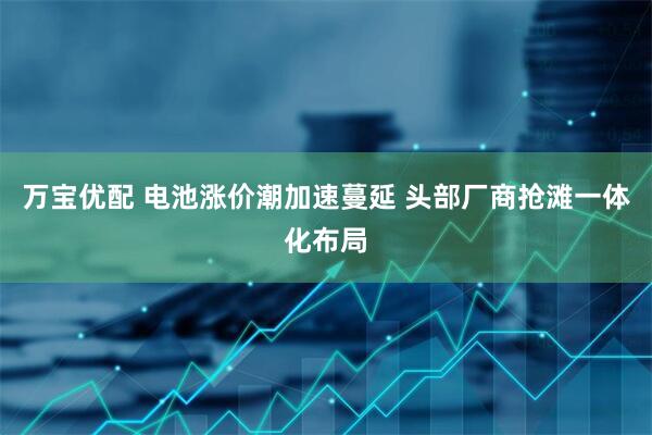 万宝优配 电池涨价潮加速蔓延 头部厂商抢滩一体化布局